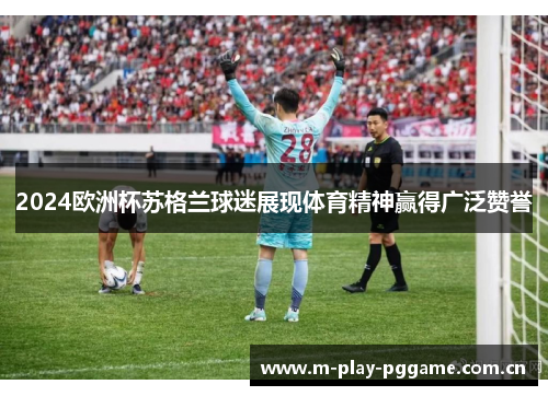 2024欧洲杯苏格兰球迷展现体育精神赢得广泛赞誉 2024欧洲杯苏格兰球迷展现体育精神赢得广泛赞誉
